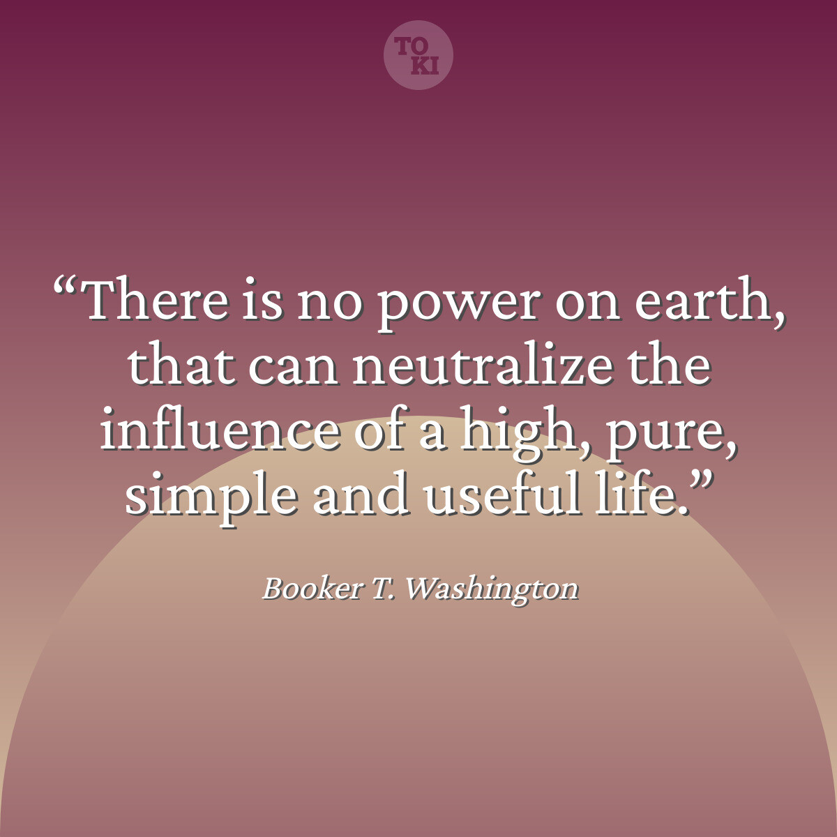 There is no power on earth, that can neutralize the influence of a high, pure, simple and useful life. - Booker T. Washington Quote