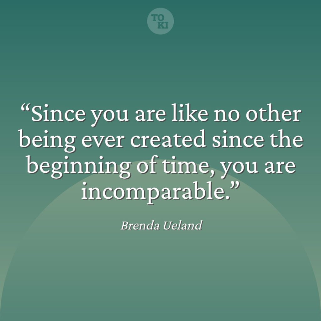 Since you are like no other being ever created since the beginning of time, you are incomparable. - Brenda Ueland Quote