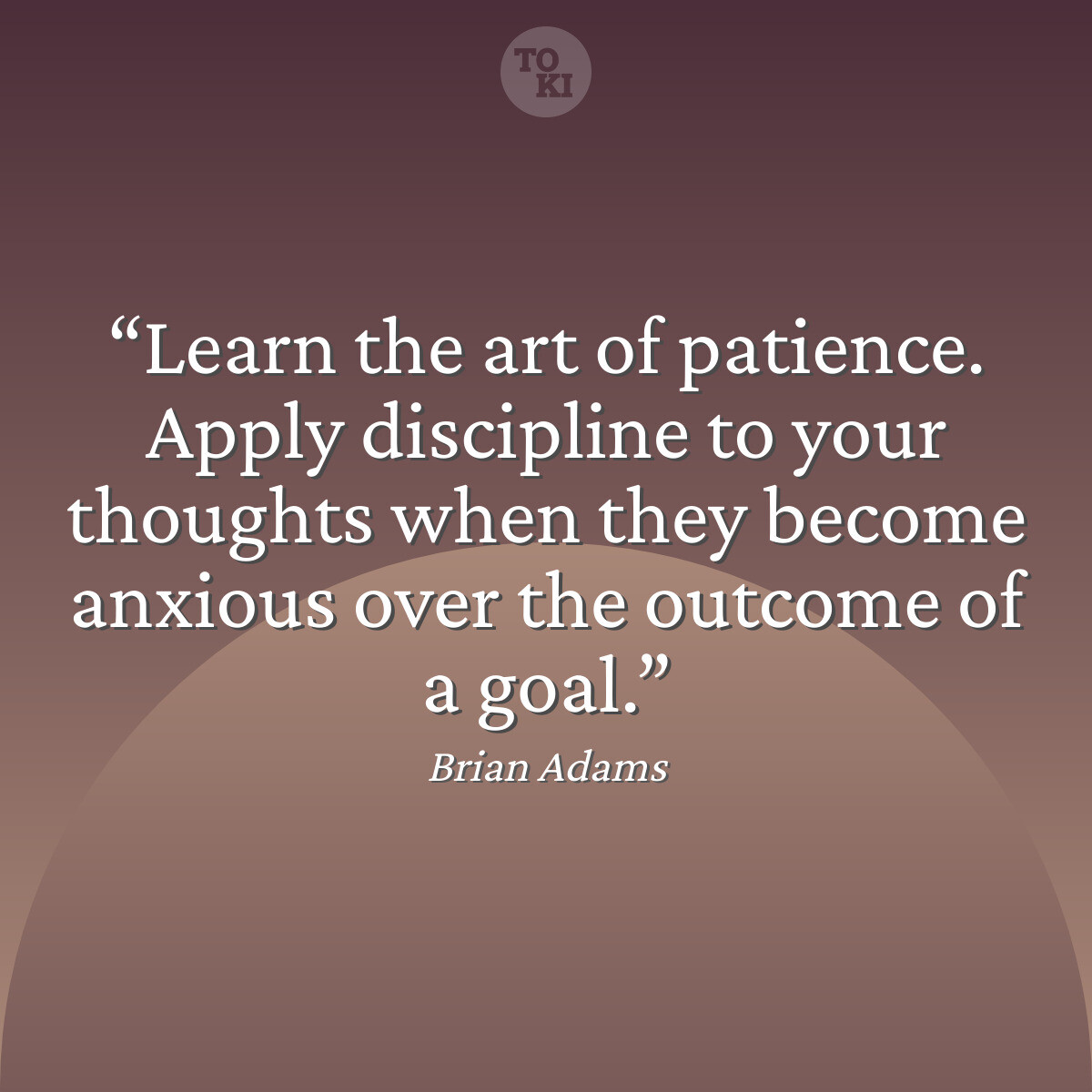 Learn the art of patience. Apply discipline to your thoughts when they become anxious over the outcome of a goal. - Brian Adams Quote
