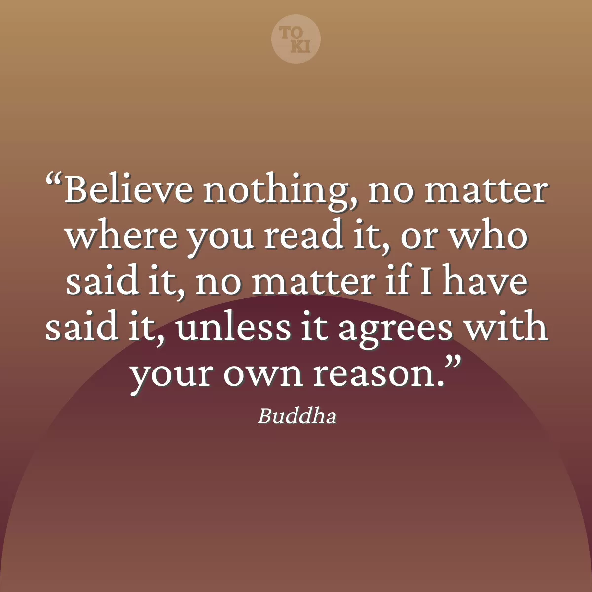 Believe nothing, no matter where you read it, or who said it, no matter if I have said it, unless it agrees with your own reason. - Buddha Quote